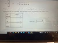 Г23°
11
[22 23 14 40 15]
C = 29
and
E =
11
13 16 65 29
3
36
Multiplying these two matrices together in the correct way will give the total cost for each team.
First determine the cost of each item. Then compute the product and assign labels to the resulting matrix.
Item
Cost ($)
Baseballs
Bats
Caps
Total Costs =
Gloves
Jerseys
2:02 PM
42°F
11/16/2021
JOA3
近
