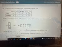 Matrix Multiplication OPEN
Turned in automatically when late period ends.
3 attempts remaining.
The equipment needs of two baseball teams are given in the following table.
Gloves Jerseys Baseballs Bats Caps
Tigers
16
11
65
29
13
Swallows
14
22
40
15
23
Below are two matrices, the first being a cost matrix for the equipment and the second representing the equipment
needs.
[23
11
[22 23 14 40 15]
E =
C = 29
and
11 13
16 65 29
3.
36
Multiplying these two matrices together in the correct way will give the total cost for each team.
First determine the cost of each item. Then compute the product and assign labels to the resulting matrix.
Item
Cost ($)
2:02 PM
42°F
11/16/2021
近
