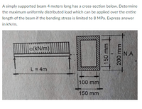 A simply supported beam 4 meters long has a cross-section below. Determine
the maximum uniformly distributed load which can be applied over the entire
length of the beam if the bending stress is limited to 8 MPa. Express answer
in kN/m.
o(kN/m)
N.A
L= 4m
100 mm
150 mm
150 mm
200 mm
