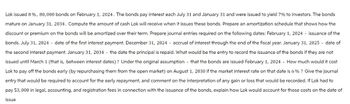 Lok issued 8%, 80, 000 bonds on February 1, 2024. The bonds pay interest each July 31 and January 31 and were issued to yield 7% to investors. The bonds
mature on January 31, 2034. Compute the amount of cash Lok will receive when it issues these bonds. Prepare an amortization schedule that shows how the
discount or premium on the bonds will be amortized over their term. Prepare journal entries required on the following dates: February 1, 2024 issuance of the
bonds. July 31, 2024 date of the first interest payment. December 31, 2024 accrual of interest through the end of the fiscal year. January 31, 2025 - date of
the second interest payment. January 31, 2034 the date the principal is repaid. What would be the entry to record the issuance of the bonds if they are not
issued until March 1 (that is, between interest dates)? Under the original assumption that the bonds are issued February 1, 2024 How much would it cost
Lok to pay off the bonds early (by repurchasing them from the open market) on August 1, 2030 if the market interest rate on that date is 6% ? Give the journal
entry that would be required to account for the early repayment, and comment on the interpretation of any gain or loss that would be recorded. If Lok had to
pay $3,000 in legal, accounting, and registration fees in connection with the issuance of the bonds, explain how Lok would account for those costs on the date of
issue