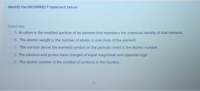 Identify the INCORRECT statement below:
Select one
OA An atom is the smallest particle of an element that maintains the chemical identity of that element.
OB. The atomic weight is the number of atoms in one mole of the element.
OC. The number above the element symbol on the periodic chart is the atomic number.
OO The electron and proton have charges of equal magnitude and opposite sign.
OE The atomic number is the number of protons in the nucleus.
