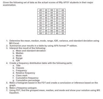 Given the following set of data as the actual scores of fifty APSY students in their major
examination.
c. Mode
d. Range
e. IQR
40
63
44
c. Frequency
d. Relative frequency
EFER
34
41
25
44
66
33
55
40
55
65
37
35 44 27
35 57 48 44 48
33
39
37 33
55
40
50
56
66
25 37 45 30
44
16
67
35
36
59
58
44
46 26
78 45
2322
3N
35
HEBBE
56
33
25
SAWAWaaw.
1. Determine the mean, median, mode, range, IQR, variance, and standard deviation using
MS Excel.
2. Summarize your results in a table by using APA format 7th edition.
3. Interpret the result of the following:
a. Mean and standard deviation
b. Median
4. Create a frequency distribution table with the following parts:
a. Title
b. Classes
e. Class mark
f. Cumulative frequency
g. Cumulative percentage
5. Make a histogram based in the FDT and create a conclusion or inference based on the
graph.
6. Make a frequency polygon.
7. Using FDT, find the grouped mean, median, and mode and show your solution using MS
Equation.