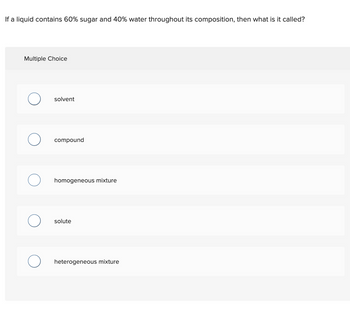 If a liquid contains 60% sugar and 40% water throughout its composition, then what is it called?
Multiple Choice
solvent
compound
homogeneous mixture
solute
heterogeneous mixture