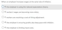 When an employer increases wages at the same rate of inflation,
a) the employer is using the rational expectations theory.
b) workers' wages are becoming more sticky.
Oc) workers are receiving a cost-of-living adjustment.
O d) the employer is ensuring profits also keep pace with inflation.
O e) the employer is limiting input costs.
