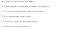 An example of an expansionary fiscal policy is
O a) eliminating certain deductions for taxes on corporate profits.
Ob) raising the eligibility age for Social Security benefits.
Oc) raising the federal minimum wage.
O d) reducing taxes for middle-class households.
e) reducing unemployment benefits.
