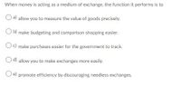 When money is acting as a medium of exchange, the function it performs is to
a) allow you to measure the value of goods precisely.
O b) make budgeting and comparison shopping easier.
Oc) make purchases easier for the government to track.
d) allow you to make exchanges more easily.
O e) promote efficiency by discouraging needless exchanges.
