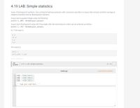 # 4.19 LAB: Simple Statistics

## Objective
Given 4 floating-point numbers, you will use a string formatting expression with conversion specifiers to output their product and their average as integers (rounded), then as floating-point numbers.

## Instructions
1. **Output Each Rounded Integer:**
   Use the following method:
   ```python
   print('{:.0f}'.format(your_value))
   ```

2. **Output Each Floating-Point Value with Three Digits After the Decimal Point:**
   Use the following method:
   ```python
   print('{:.3f}'.format(your_value))
   ```

## Example
If the input is:
```
8.3
10.4
5.0
4.8
```

The output should be:
```
2072 7
2071.680 7.125
```

## Lab Activity
- **Title:** 4.19.1 LAB: Simple Statistics

### Code Template (main.py)
```python
num1 = float(input())
num2 = float(input())
num3 = float(input())
num4 = float(input())

''' Type your code here. '''
```

### Instructions
- You will write code following the given skeleton, which will calculate the desired outputs and format them as specified.
- Make sure to replace the placeholder with the logic that computes the product and average of the four numbers, formats them correctly, and prints them accordingly.