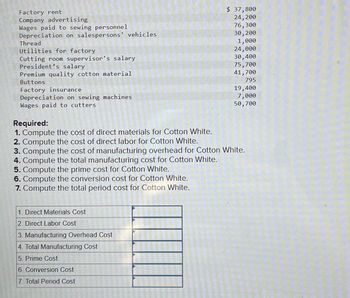 Factory rent
Company advertising
Wages paid to sewing personnel
Depreciation on salespersons' vehicles
Thread
Utilities for factory
Cutting room supervisor's salary
President's salary
Premium quality cotton material
Buttons
Factory insurance
Depreciation on sewing machines
Wages paid to cutters
1. Direct Materials Cost
2. Direct Labor Cost
3. Manufacturing Overhead Cost
4. Total Manufacturing Cost
5. Prime Cost
6. Conversion Cost
7. Total Period Cost
$ 37,800
24,200
76,300
2015
30, 200
1,000
24,000
30,400
75,700
41,700
795
Required:
1. Compute the cost of direct materials for Cotton White.
2. Compute the cost of direct labor for Cotton White.
3. Compute the cost of manufacturing overhead for Cotton White.
4. Compute the total manufacturing cost for Cotton White.
5. Compute the prime cost for Cotton White.
6. Compute the conversion cost for Cotton White.
7. Compute the total period cost for Cotton White.
19,400
7,000
50,700