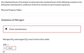 Certainly! Here is a transcription of the provided content.

---

**Use tabulated heats of formation to determine the standard heats of the following reactions in kJ, letting the stoichiometric coefficient of the first reactant in each reaction equal one.**

**Physical Property Tables**

---

**Oxidation of Nitrogen**

[Error Notification Box]  
✖ Check stoichiometry.

Nitrogen (N₂) and oxygen (O₂) react to form nitric oxide.

ΔHᵒᵣ =  
[Information Box]  
90.37  
kJ

---

### Explanation:

The section outlines a task involving the calculation of standard reaction heats using provided data. The example involves the oxidation of nitrogen. An error message indicates stoichiometry should be checked. The enthalpy change (ΔHᵒᵣ) for the reaction is given as 90.37 kJ.