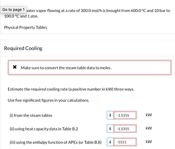 Go to page 1 vater vapor flowing at a rate of 300.0 mol/h is brought from 600.0 °C and 10 bar to
100.0 °C and 1 atm.
Physical Property Tables
Required Cooling
X Make sure to convert the steam table data to moles.
Estimate the required cooling rate (a positive number in kW) three ways.
Use five significant figures in your calculations.
(i) from the steam tables
(ii) using heat capacity data in Table B.2
(iii) using the enthalpy function of APEx (or Table B.8)
i
i
i
-1.5315
-1.5315
-5511
kW
kW
kW