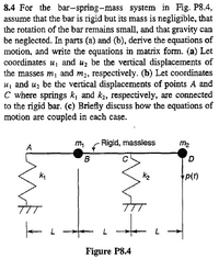 8.4 For the bar-spring-mass system in Fig. P8.4,
assume that the bar is rigid but its mass is negligible, that
the rotation of the bar remains small, and that gravity can
be neglected. In parts (a) and (b), derive the equations of
motion, and write the equations in matrix form. (a) Let
coordinates u, and uz be the vertical displacements of
the masses m1 and m2, respectively. (b) Let coordinates
u, and uz be the vertical displacements of points A and
C where springs k, and k2, respectively, are connected
to the rigid bar. (c) Briefly discuss how the equations of
motion are coupled in each case.
Rigid, massless
m2
D.
k2
P(t)
Figure P8.4
