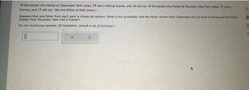 of the people who fished at Clearwater Park today, 24 had a fishing license, and 16 did not. Of the people who fished at Mountain View Park today, 35 had a
license, and 15 did not. (No one fished at both parks.)
Suppose that one fisher from each park is chosen at random. What is the probability that the fisher chosen from Clearwater did not have a license and the fisher
chosen from Mountain View had a license?
Do not round your answer. (If necessary, consult a list of formulas.)
0
x
3