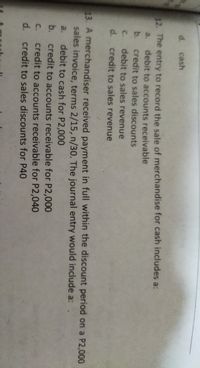 d. cash
12. The entry to record the sale of merchandise for cash includes a:
a.
debit to accounts receivable
b.
credit to sales discounts
C.
debit to sales revenue
d. credit to sales revenue
13. A merchandiser received payment in full within the discount period on a P2,000
sales invoice, terms 2/15, n/30, The journal entry would include a:
debit to cash for P2,000
credit to accounts receivable for P2,000
a.
b.
credit to accounts receivable for P2,040
d. credit to sales discounts for P40
C.
