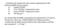 Calculate and compare the total volume requirements for the
following BOD reactor systems;
a)
b)
c)
d)
"Single CFSTR'"
"Two CFSTRS" connected in series
"Four CFSTRS" connected in series
"PF Reactor".
It is desired that the BOD concentration be reduced from 175 mg/l to
20 mg/l for a flow of 2.5 MGD (Million US Gallons per Day).
Assume that the BOD reaction follows first-order kinetics, and the
rate constant, K = 1.25 day".
