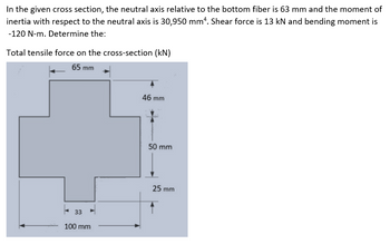 In the given cross section, the neutral axis relative to the bottom fiber is 63 mm and the moment of
inertia with respect to the neutral axis is 30,950 mm4. Shear force is 13 kN and bending moment is
-120 N-m. Determine the:
Total tensile force on the cross-section (kN)
65 mm
33
100 mm
46 mm
50 mm
25 mm