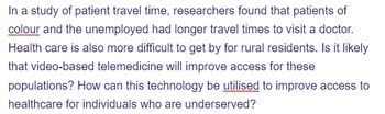 In a study of patient travel time, researchers found that patients of
colour and the unemployed had longer travel times to visit a doctor.
Health care is also more difficult to get by for rural residents. Is it likely
that video-based telemedicine will improve access for these
populations? How can this technology be utilised to improve access to
healthcare for individuals who are underserved?