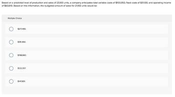 Based on a predicted level of production and sales of 23,100 units, a company anticipates total variable costs of $103,950, fixed costs of $31,100, and operating income
of $63,610. Based on this information, the budgeted amount of sales for 21,100 units would be:
Multiple Choice
O
O
$217,490.
$181,460.
$198,660.
$123,357.
$147,851.