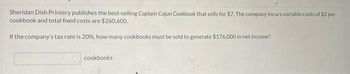 Sheridan Dish Printery publishes the best-selling Captain Cajun Cookbook that sells for $7. The company incurs variable costs of $2 per
cookbook and total fixed costs are $260,600.
If the company's tax rate is 20%, how many cookbooks must be sold to generate $176,000 in net income?
cookbooks