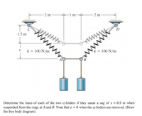 - 2 m
1 m-
- 2 m
D
www
ww
wwwww
1.5 m
k = 100 N/m
k = 100 N/m
%3D
A
Determine the mass of each of the two cylinders if they cause a sag of s = 0.5 m when
suspended from the rings at A and B, Note that s = 0 when the cylinders are removed. (Draw
the free body diagram)
