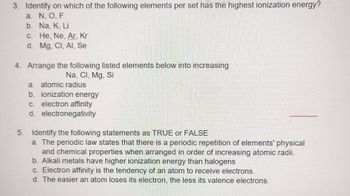 3. Identify on which of the following elements per set has the highest ionization energy?
a. N, O, F
b.
Na, K, Li
c.
He, Ne, Ar, Kr
d. Mg. Cl, Al, Se
4. Arrange the following listed elements below into increasing
Na, CI, Mg, Si
a. atomic radius
b. ionization energy
c. electron affinity
d. electronegativity
5. Identify the following statements as TRUE or FALSE
a. The periodic law states that there is a periodic repetition of elements' physical
and chemical properties when arranged in order of increasing atomic radii.
b. Alkali metals have higher ionization energy than halogens
c. Electron affinity is the tendency of an atom to receive electrons.
d. The easier an atom loses its electron, the less its valence electrons.