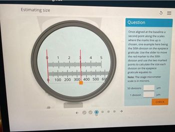 Estimating size
1 2 3 4 5
||||
100 200 300 400 500 60
↓
3=
Question
Once aligned at the baseline a
second point along the scales
where the marks line up is
chosen, one example here being
the 50th division on the eyepiece
graticule. Use the slider to move
the red marker to the 50th
division and use the two marked.
points to calculate the size each
division on the eyepiece
graticule equates to.
Note: The stage micrometer
scale is in microns.
50 divisions
1 division.
um
um
CHECK