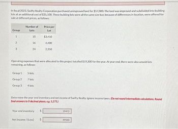 In fiscal 2023, Swifty Realty Corporation purchased unimproved land for $57,000. The land was improved and subdivided into building
lots at an additional cost of $35,100. These building lots were all the same size but, because of differences in location, were offered for
sale at different prices, as follows:
Group
1
2
3
Number of
Lots
Group 1
Group 2
Group 3
10
16
24
Operating expenses that were allocated to this project totalled $19,300 for the year. At year end, there were also unsold lots
remaining, as follows:
5 lots
7 lots
4 lots
Price per
Lot
Year-end inventory
$3,410
4,400
2,350
Determine the year-end inventory and net income of Swifty Realty. Ignore income taxes. (Do not round intermediate calculations. Round
final answers to O decimal places, eg. 5,275.)
Net income/(Loss) $
29472
49500