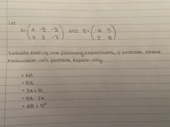 Let
A= 4 -5 -3
3 2
-7
. AB
• BA
Evaluate each of the following expressions, if possible. Where
evaluation isn't possible, explain why.
3A+B
• BA-2A
• 4B + B²
and B=-6
O
5
2 8