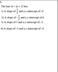 6.
The line 3x- 2y = 12 has
1) A slope of and a y-intercept of -6
2) A slope of - and a y-intercept of 6
3) A slope of 3 and a y-intercept of -2
4) A slope of -3 and a y-intercept of -6
