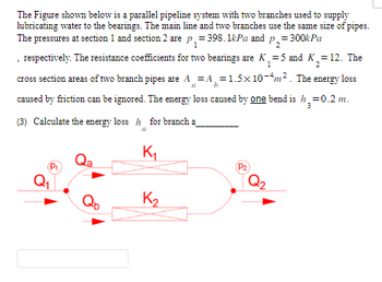 The Figure shown below is a parallel pipeline system with two branches used to supply
lubricating water to the bearings. The main line and two branches use the same size of pipes.
The pressures at section 1 and section 2 are p₁=398.1kPa and p₂=300kPa
2
₁=5 and K₂=12. The
, respectively. The resistance coefficients for two bearings are K₁=
cross section areas of two branch pipes are A = A=1.5x10-4m². The energy loss
caused by friction can be ignored. The energy loss caused by one bend is h=0.2 m.
a
3
(3) Calculate the energy loss h for branch a
a
P₁
Qa
K₁₂
K₂
(P₂