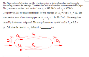 The Figure shown below is a parallel pipeline system with two branches used to supply
lubricating water to the bearings. The main line and two branches use the same size of pipes.
The pressures at section 1 and section 2 are p₁=398.1kPa and p₂=3
= 300kPa
, respectively. The resistance coefficients for two bearings are K₁₂=5 and K₂=12. The
1
b
cross section areas of two branch pipes are A = A=1.5x 10-4m². The energy loss
caused by friction can be ignored. The energy loss caused by one bend is h₂=0.2 m.
3
(8) Calculate the velocity v in branch b
K₁
K₂
m/s