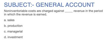 SUBJECT:- GENERAL ACCOUNT
Noninventoriable costs are charged against.
in which the revenue is earned.
a. sales
b. production
c. managerial
d. investment
revenue in the period