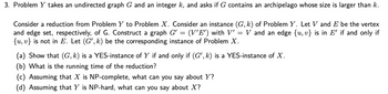 3. Problem Y takes an undirected graph G and an integer k, and asks if G contains an archipelago whose size is larger than k.
Consider a reduction from Problem Y to Problem X. Consider an instance (G, k) of Problem Y. Let V and E be the vertex
and edge set, respectively, of G. Construct a graph G' = (V'E') with V' V and an edge {u, v} is in E' if and only if
{u, v} is not in E. Let (G', k) be the corresponding instance of Problem X.
=
(a) Show that (G, k) is a YES-instance of Y if and only if (G', k) is a YES-instance of X.
(b) What is the running time of the reduction?
(c) Assuming that X is NP-complete, what can you say about Y?
(d) Assuming that Y is NP-hard, what can you say about X?