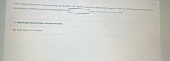 Costs in beginning work in process inventory was $4,500 and $37,800 in costs were added during the period. If there a
equivalent unit under the weighted-average method is $
(Enter your answer as a whole number)
Need help? Review these concept resources.
Read About the Concept
4
7,050 equivalent units, the cost per