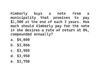 Kimberly buys a note from a
municipality that promises to pay
$1,500 at the end of each 3 years. How
much should Kimberly pay for the note
if she desires a rate of return at 8%,
compounded annually?
a. $4,000
b. $3,866
c. $3,905
d. $3,950
e. $3,750