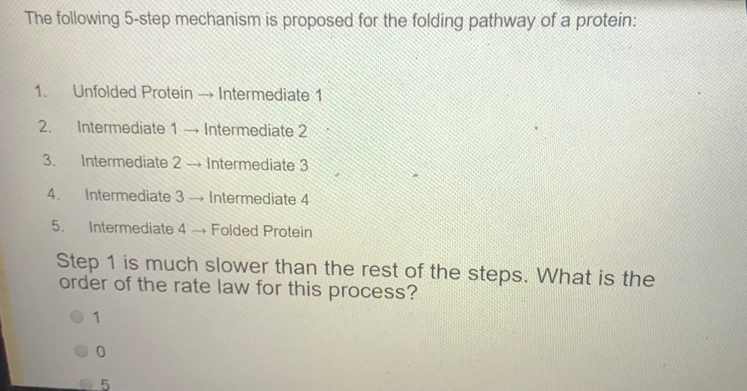 The following 5-step mechanism is proposed for the folding pathway of a protein:
1.
Unfolded Protein Intermediate 1
2.
Intermediate 1Intermediate 2
3.
Intermediate 2
Intermediate 3
4.
Intermediate 3 Intermediate 4
5.
Intermediate 4
Folded Protein
Step 1 is much slower than the rest of the steps. What is the
order of the rate law for this process?
