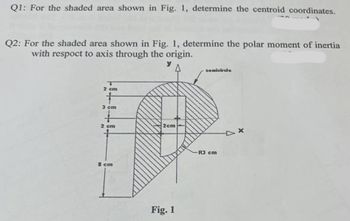 Q1: For the shaded area shown in Fig. 1, determine the centroid coordinates.
Q2: For the shaded area shown in Fig. 1, determine the polar moment of inertia
with respoct to axis through the origin.
y
2 cm
3 cm
2 cm
8 cm
2cm
Fig. 1
semicircle
R3 cm