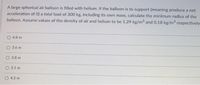 A large spherical air balloon is filled with helium. If the balloon is to support (meaning produce a net
acceleration of 0) a total load of 300 kg, including its own mass, calculate the minimum radius of the
balloon. Assume values of the density of air and helium to be 1.29 kg/m and 0.18 kg/m respectively
4.8 m
3.6 m
O 3.8 m
O 3.1 m
O 4.5 m
