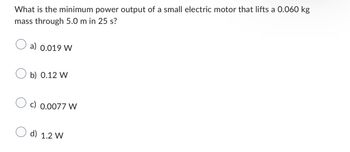 What is the minimum power output of a small electric motor that lifts a 0.060 kg
mass through 5.0 m in 25 s?
a) 0.019 W
Ob) 0.12 W
c) 0.0077 W
d) 1.2 W