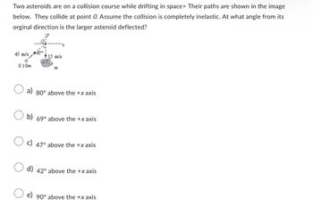 Two asteroids are on a collision course while drifting in space> Their paths are shown in the image
below. They collide at point O. Assume the collision is completely inelastic. At what angle from its
orginal direction is the larger asteroid deflected?
45 m/s
0.10m
+ 15 m/s
222
a) 80° above the +x axis
b) 69° above the +xaxis
c) 47° above the +xaxis
d) 42° above the +xaxis
e) 90° above the +x axis
