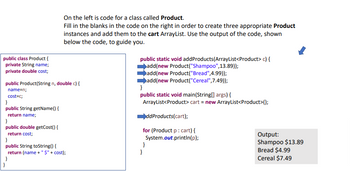 public class Product {
private String name;
private double cost;
public Product(String n, double c) {
name=n;
cost=c;
}
public String getName() {
return name;
On the left is code for a class called Product.
Fill in the blanks in the code on the right in order to create three appropriate Product
instances and add them to the cart ArrayList. Use the output of the code, shown
below the code, to guide you.
}
public double getCost() {
return cost;
}
public String toString() {
return (name + "$" + cost);
}
public static void addProducts (ArrayList<Product> c) {
add(new Product("Shampoo", 13.89));
add(new Product("Bread",4.99));
add(new Product("Cereal", 7.49));
}
public static void main(String[] args) {
ArrayList<Product> cart = new ArrayList<Product>();
ddProducts (cart);
for (Product p : cart) {
System.out.println(p);
}
}
Output:
Shampoo $13.89
Bread $4.99
Cereal $7.49