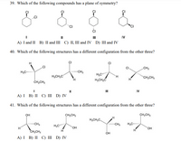 39. Which of the following compounds has a plane of symmetry?
CI
II
II
IV
A) I and II B) II and III C) II, III and IV D) III and IV
40. Which of the following structures has a different configuration from the other three?
CH3
H,C
CH3
H,CH,C
H,C
H,CH,C
TH.
"CH,CH,
ČH,CH,
IV
A) I B) I С) Ш D) IV
41. Which of the following structures has a different configuration from the other three?
OH
CH;CH;
CH;CH3
H3CH,C
CH3
"CH
H,C
H,C
HO.
HO.
CH;CH,
OH
А) I B) II С) I D) IV
