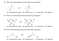 48. What is the relationship between the following compounds?
and
A) Constitutional isomers B) Diastereomers C) Enantiomers D) Identical
49. What is the relationship between the following compounds?
H,
H.
and
H
H
A) Constitutional isomers B) Diastereomers C) Enantiomers D) Identical
50. What is the relationship between the following compounds?
and
Br
'Br
Br
'Br
A) Constitutional isomers B) Diastereomers C) Enantiomers D) Identical
