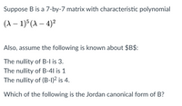 Suppose B is a 7-by-7 matrix with characteristic polynomial
(A – 1) (A – 4)²
|
Also, assume the following is known about $B$:
The nullity of B-l is 3.
The nullity of B-4l is 1
The nullity of (B-1)2 is 4.
Which of the following is the Jordan canonical form of B?
