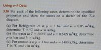 Using u-h Data
3.38 For each of the following cases, determine the specified
properties and show the states on a sketch of the T-u
diagram.
(a) For Refrigerant 22 at p = 3 bar and v = 0.05 m/kg,
determine T in °C and u in kJ/kg.
(b) For water at T 200°C and v = 0.2429 m/kg, determine
p in bar and h in kJ/kg.
(c) For ammonia at p
T in °C and v in m'/kg.
5 bar and u = 1400 kJ/kg, determine
