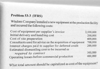 Problem 53-3 (IFRS)
Wisdom Company installed a new equipment at the production facility
and incurred the following costs:
Cost of equipment per supplier's invoice
Initial delivery and handling cost
Cost of site preparation
Consultants used for advice on the acquisition of equipment
Interest charges paid to supplier for deferred credit
Estimated dismantling cost to be incurred as
required by contract
Operating losses before commercial
production
What total amount should be capitalized as cost of the equipment?
2,500,000
200,000
600,000
700,000
200,000
300,000
400,000