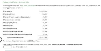 Predetermined Factory Overhead Rate
Exotic Engine Shop uses a job order cost system to determine the cost of performing engine repair work. Estimated costs and expenses for the
coming period are as follows:
Engine parts
Shop direct labor
Shop and repair equipment depreciation
Shop supervisor salaries
Shop property taxes
Shop supplies
$1,287,800
940,000
50,300
139,800
25,400
19,500
25,800
110,800
14,200
Advertising expense
Administrative office salaries
Administrative office depreciation expense
Total costs and expenses
The average shop direct labor rate is $20.00 per hour.
Determine the predetermined shop overhead rate per direct labor hour. Round the answer to nearest whole cent.
per direct labor hour
$2,613,600