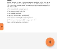 Question 2
A steady stream of air enters a horizontal compressor at the rate of 0.02 kg/s. The air
temperature is 10o C at entry and 300o C at exit. The velocity of the air is 30 m/s at entry and
6 m/s at exit. During its passage through the compressor, the air experiences a heat loss of 105
kJ/kg of air. Calculate:
(a) The change in kinetic energy per kg of air
(b) The change in enthalpy per kg of air
(c) The work done per kg of air
(d) The power required to drive the compressor
(e) The volume of air entering the compressor per second
(f) The flow area of the entry pipe if the entry pressure is 1 bar
Take R = 0.287 kJ/kgK and cp = 1.005 kJ/kgK
