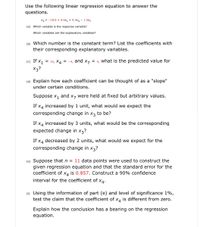 Use the following linear regression equation to answer the
questions.
x3 = -18.8 + 4.0x, + 9.3x4 - 1.3x7
(a) Which variable is the response variable?
Which variables are the explanatory variables?
(b) Which number is the constant term? List the coefficients with
their corresponding explanatory variables.
(c) If X1
X3?
= 10, X4
= -4, and x7
= 4, what is the predicted value for
(d) Explain how each coefficient can be thought of as a "slope"
under certain conditions.
Suppose x1
and
X7 were held at fixed but arbitrary values.
If x4 increased by 1 unit, what would we expect the
corresponding change in x3 to be?
If x4 increased by 3 units, what would be the corresponding
expected change in x3?
If x4 decreased by 2 units, what would we expect for the
corresponding change in x3?
(e) Suppose that n = 11 data points were used to construct the
given regression equation and that the standard error for the
is 0.857. Construct a 90% confidence
coefficient of
X4
interval for the coefficient of x4.
(f) Using the information of part (e) and level of significance 1%,
test the claim that the coefficient of x4 is different from zero.
Explain how the conclusion has a bearing on the regression
equation.
