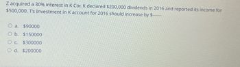 Z acquired a 30% interest in K Cor. K declared $200,000 dividends in 2016 and reported its income for
$500,000. T's Investment in K account for 2016 should increase by $----
O a.
$90000
O b. $150000
Oc
$300000
Od. $200000