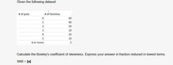 Given the following dataset:
# of pets
0
1
2
3
4
5
6 or more
# of families
60
60
50
20
25
10
5
Calculate the Bowley's coefficient of skewness. Express your answer in fraction reduced in lowest terms.
SKB = [a]